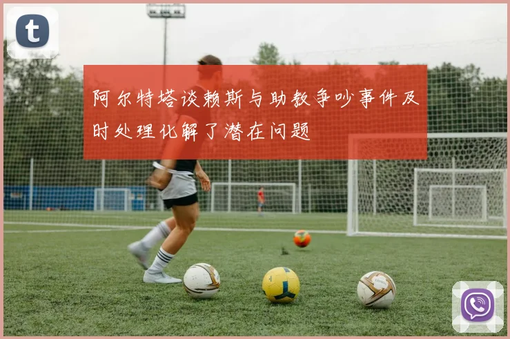 阿尔特塔谈赖斯与助教争吵事件及时处理化解了潜在问题