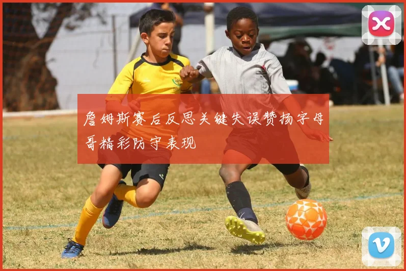 詹姆斯赛后反思关键失误赞扬字母哥精彩防守表现