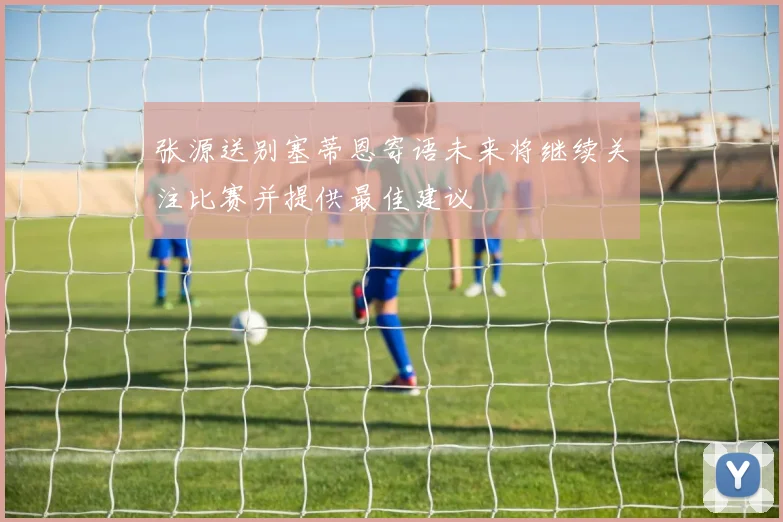 张源送别塞蒂恩寄语未来将继续关注比赛并提供最佳建议