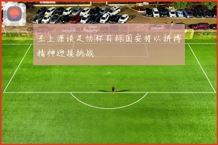 王上源谈足协杯目标国安将以拼搏精神迎接挑战