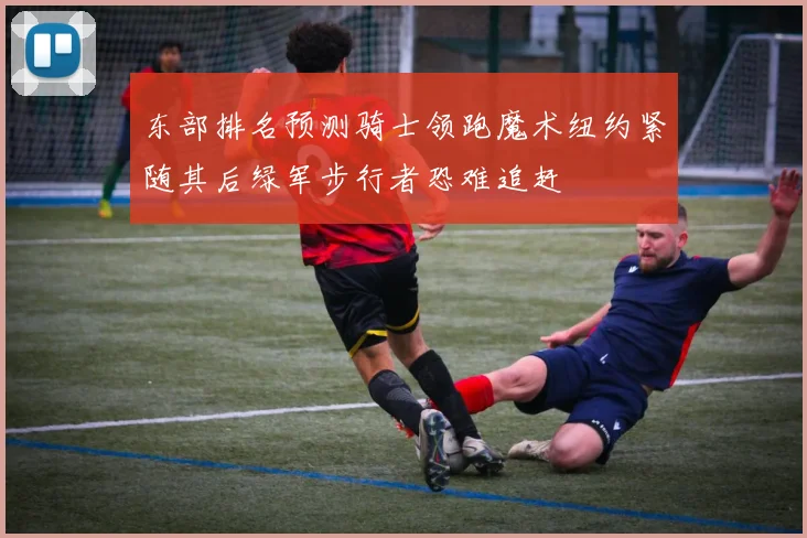 东部排名预测骑士领跑魔术纽约紧随其后绿军步行者恐难追赶