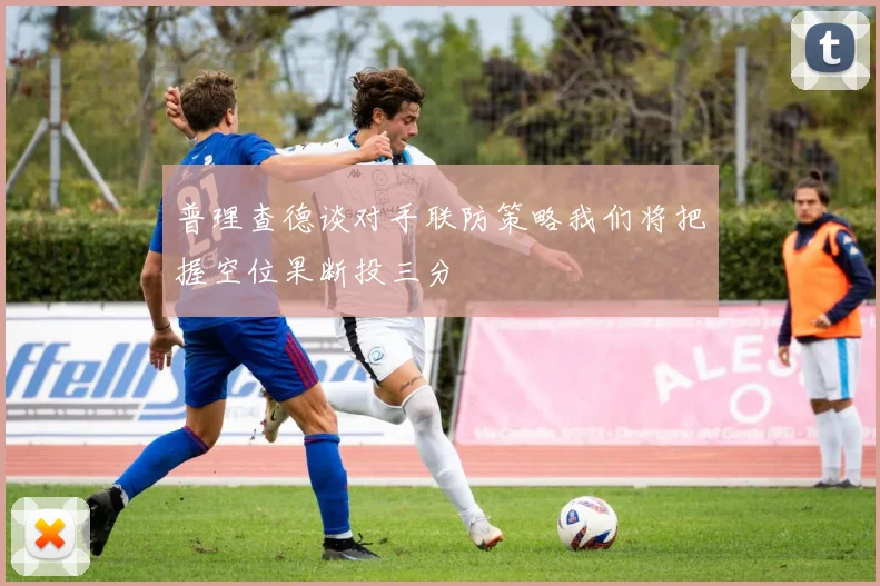 普理查德谈对手联防策略我们将把握空位果断投三分