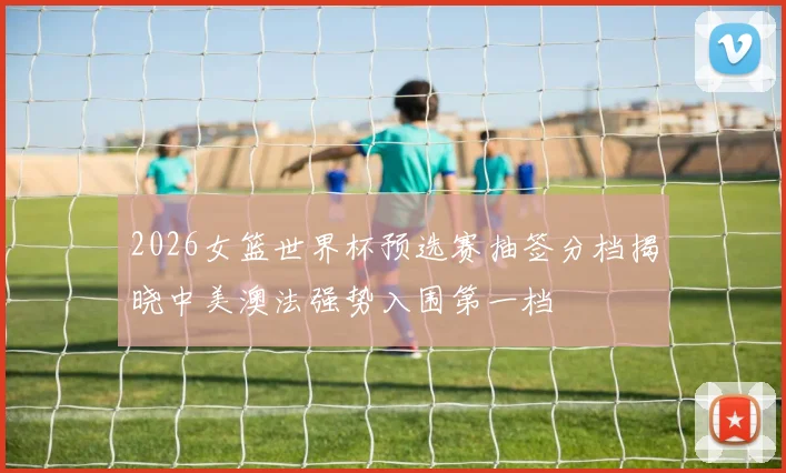 2026女篮世界杯预选赛抽签分档揭晓中美澳法强势入围第一档