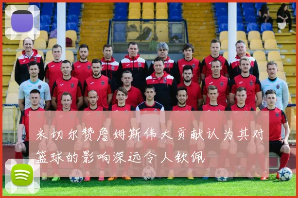 米切尔赞詹姆斯伟大贡献认为其对篮球的影响深远令人钦佩