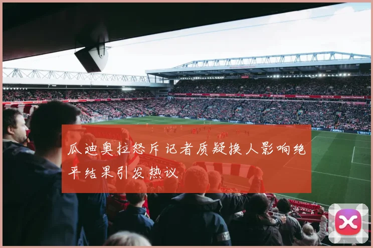 瓜迪奥拉怒斥记者质疑换人影响绝平结果引发热议