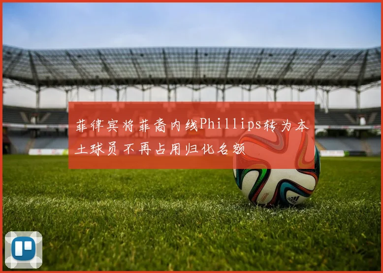 菲律宾将菲裔内线Phillips转为本土球员不再占用归化名额