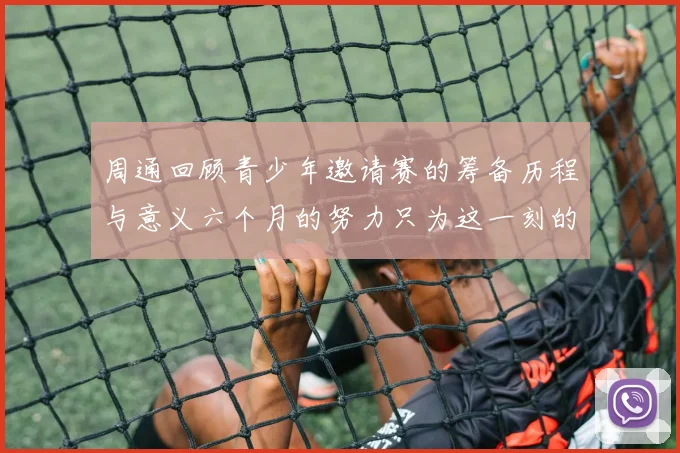 周通回顾青少年邀请赛的筹备历程与意义六个月的努力只为这一刻的精彩
