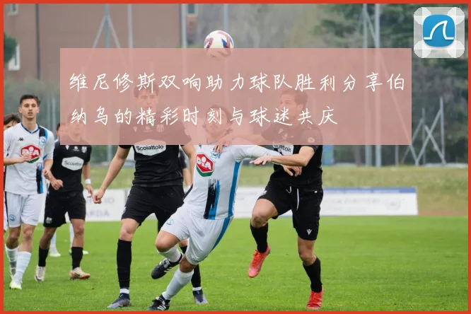 维尼修斯双响助力球队胜利分享伯纳乌的精彩时刻与球迷共庆