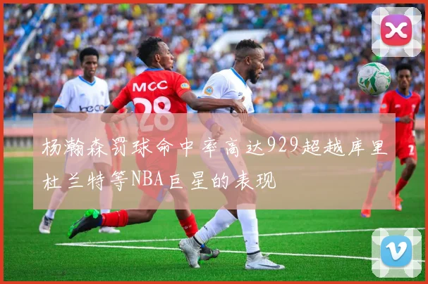 杨瀚森罚球命中率高达929超越库里杜兰特等NBA巨星的表现