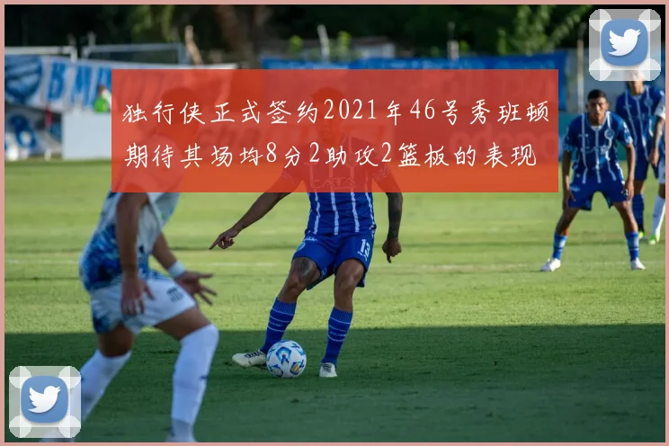 独行侠正式签约2021年46号秀班顿期待其场均8分2助攻2篮板的表现