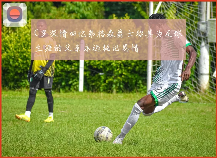 C罗深情回忆弗格森爵士称其为足球生涯的父亲永远铭记恩情
