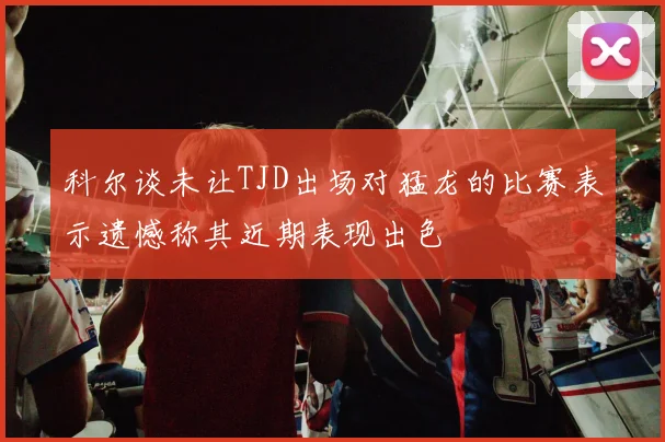 科尔谈未让TJD出场对猛龙的比赛表示遗憾称其近期表现出色