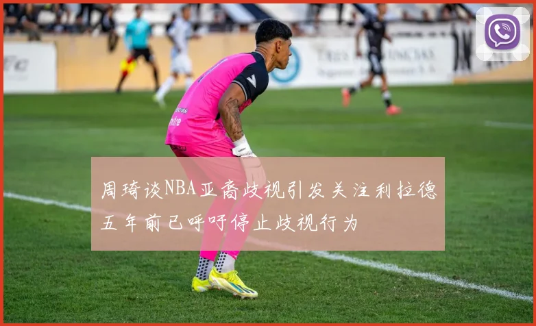 周琦谈NBA亚裔歧视引发关注利拉德五年前已呼吁停止歧视行为