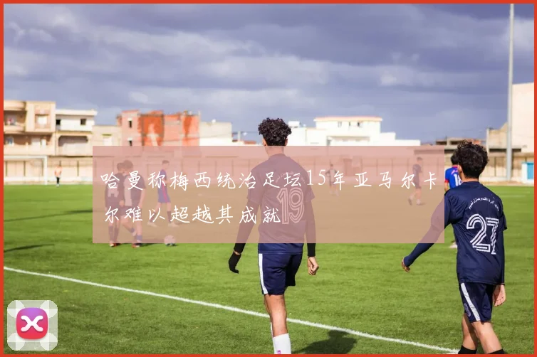 哈曼称梅西统治足坛15年亚马尔卡尔难以超越其成就