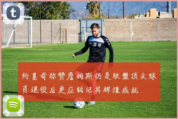约基奇称赞詹姆斯仍是联盟顶尖球员退役后更应铭记其辉煌成就