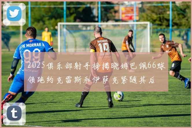 2025俱乐部射手榜揭晓姆巴佩66球领跑约克雷斯和伊萨克紧随其后