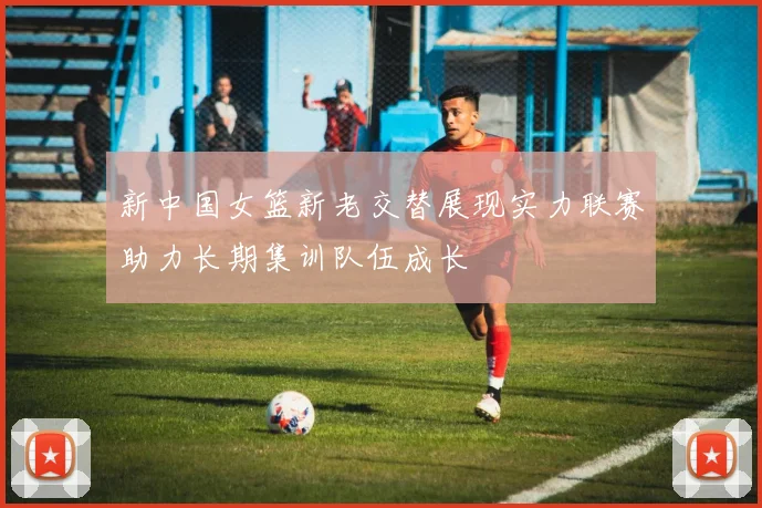 新中国女篮新老交替展现实力联赛助力长期集训队伍成长
