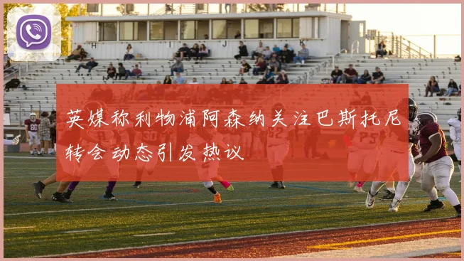 英媒称利物浦阿森纳关注巴斯托尼转会动态引发热议
