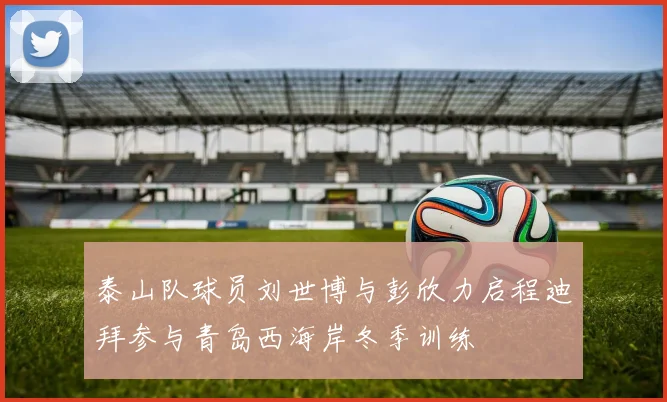 泰山队球员刘世博与彭欣力启程迪拜参与青岛西海岸冬季训练