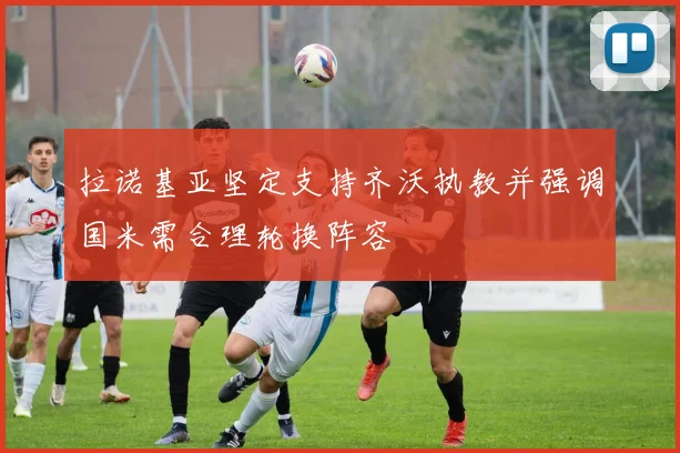 拉诺基亚坚定支持齐沃执教并强调国米需合理轮换阵容