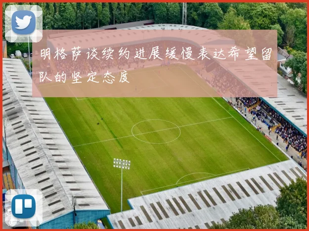 明格萨谈续约进展缓慢表达希望留队的坚定态度