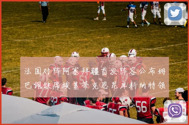 法国对阵阿塞拜疆首发阵容公布姆巴佩缺席埃基蒂克恩昆库科纳特领衔出战