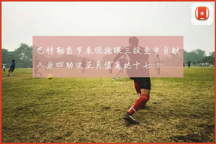 巴特勒首节表现抢眼三投全中贡献八分四助攻正负值高达十七