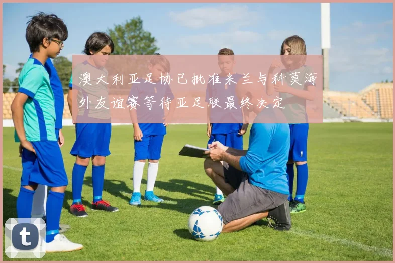澳大利亚足协已批准米兰与科莫海外友谊赛等待亚足联最终决定