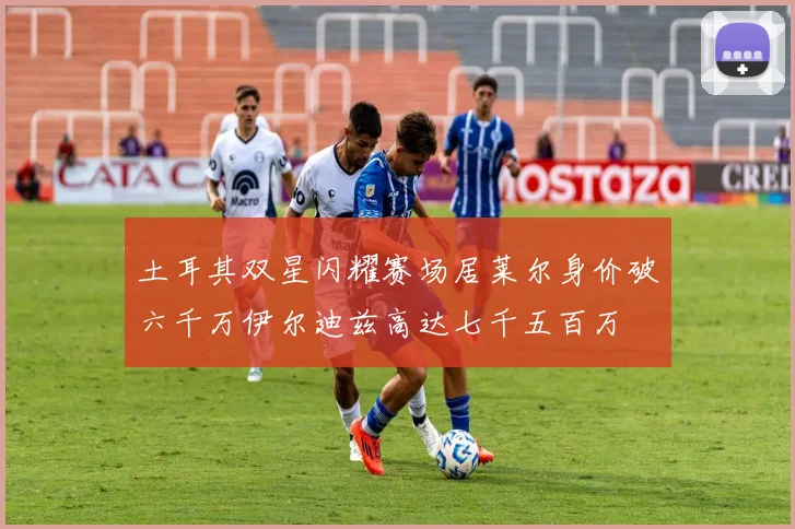 土耳其双星闪耀赛场居莱尔身价破六千万伊尔迪兹高达七千五百万