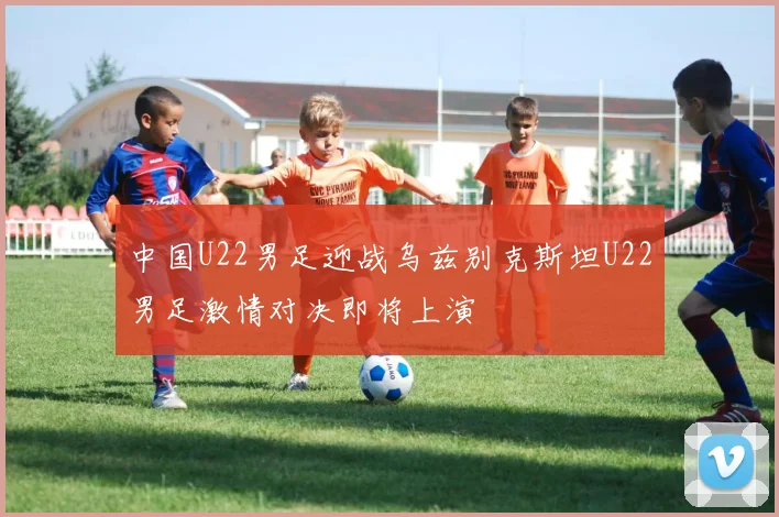中国U22男足迎战乌兹别克斯坦U22男足激情对决即将上演