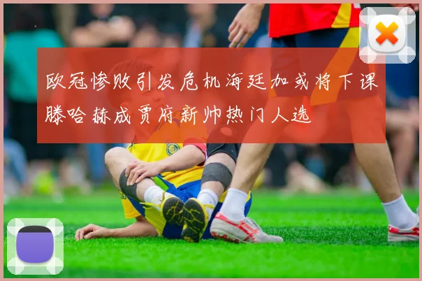 欧冠惨败引发危机海廷加或将下课滕哈赫成贾府新帅热门人选
