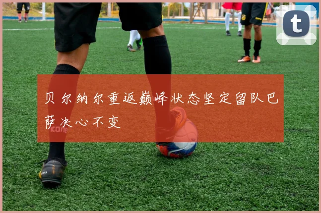 贝尔纳尔重返巅峰状态坚定留队巴萨决心不变