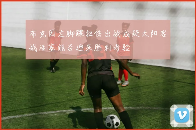 布克因左脚踝扭伤出战成疑太阳客战活塞能否迎来胜利考验