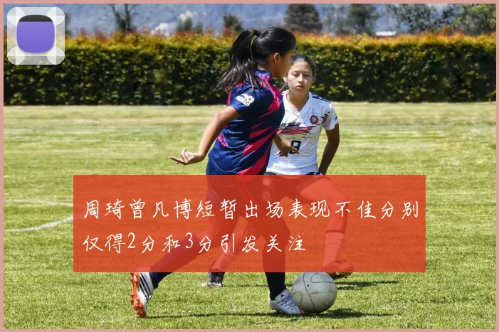周琦曾凡博短暂出场表现不佳分别仅得2分和3分引发关注