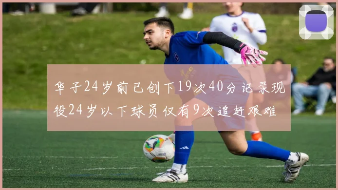 华子24岁前已创下19次40分记录现役24岁以下球员仅有9次追赶艰难
